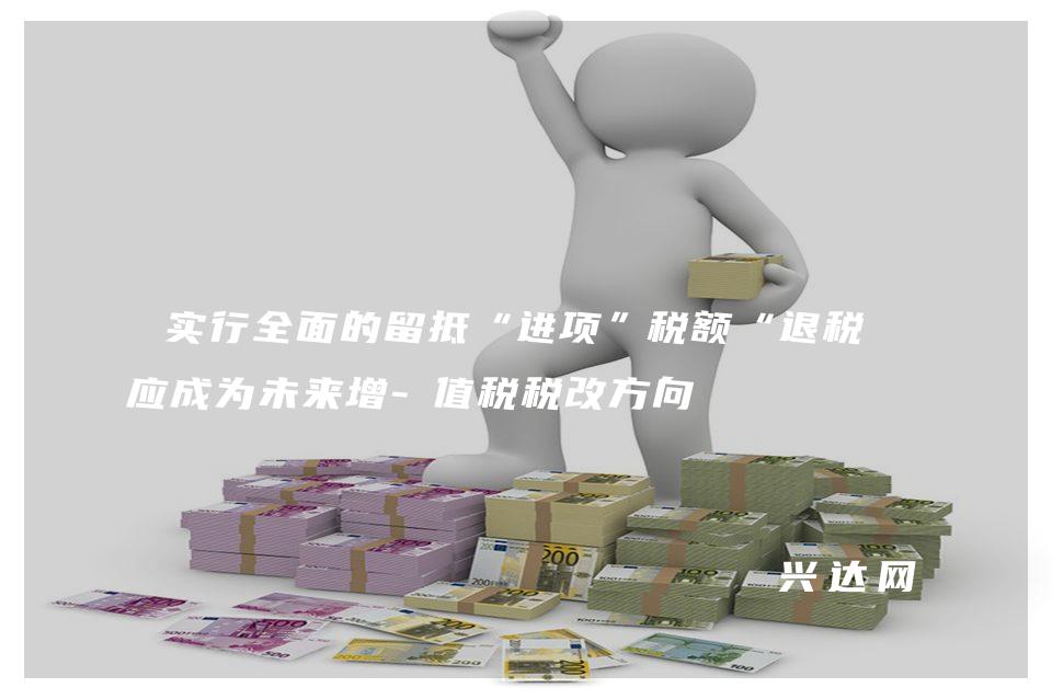 實(shí)行全面的留抵“進(jìn)項(xiàng)”稅額“退稅”應(yīng)成為未來增-值稅稅改方向