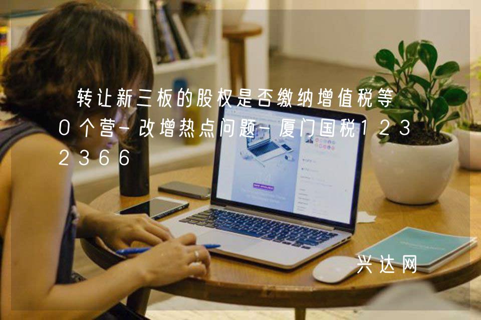 轉(zhuǎn)讓新三板的股權(quán)是否繳納增值稅等10個(gè)營(yíng)-改增熱點(diǎn)問(wèn)題-廈門國(guó)稅12366